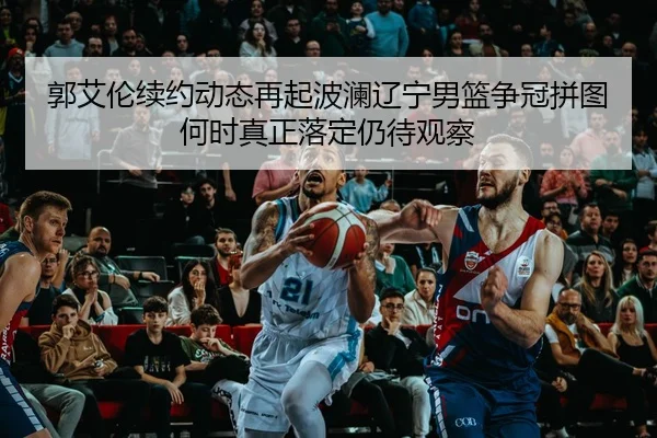 郭艾伦续约动态再起波澜辽宁男篮争冠拼图何时真正落定仍待观察（douyu）