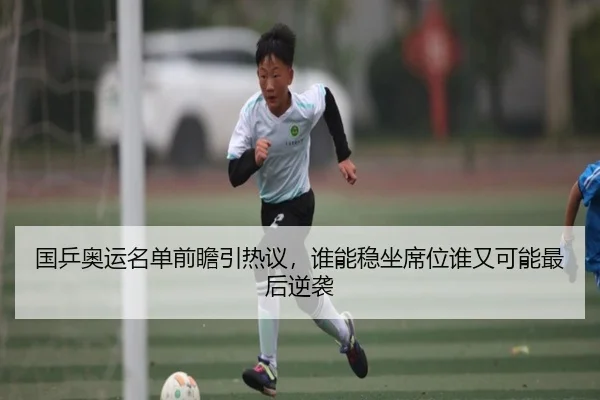 国乒奥运名单前瞻引热议，谁能稳坐席位谁又可能最后逆袭（douyu）