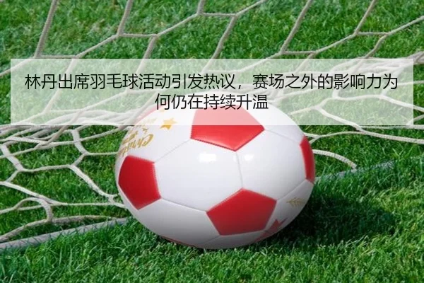 林丹出席羽毛球活动引发热议，赛场之外的影响力为何仍在持续升温（douyu）